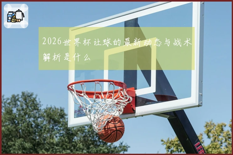 2026世界杯让球的最新动态与战术解析是什么